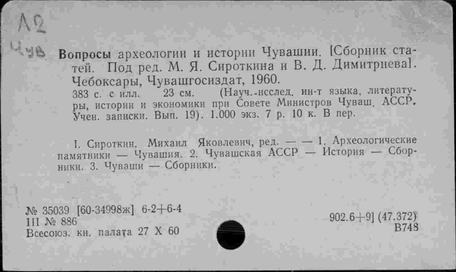 ﻿' à Вопросы археологии и истории Чувашии. [Сборник статей. Под ред. М. Я. Сироткина и В. Д. Димитриева]. Чебоксары, Чувашгосиздат, 1960.
383 с. с илл. 23 см. (Науч.-исслед. ин-т языка, литературы, истории и экономики при Совете Министров Чуваш. АССР. Учен, записки. Вып. 19). 1.000 экз. 7 р. 10 к. В пер.
I. Сироткин, Михаил Яковлевич, ред.------1. Археологические
памятники — Чувашия. 2. Чувашская АССР — История Сборники. 3. Чуваши — Сборники.
№ 35039 [60-34998ж] 6-2+6-4
III № 886
Всесоюз: кн. палата 27 X 60
902.6+9] (47.372)'
В748